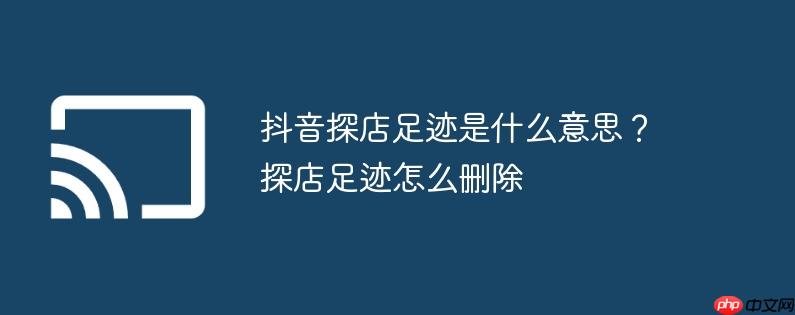 抖音探店足迹是什么意思？探店足迹怎么删除