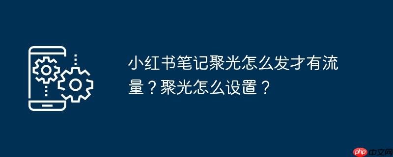小红书笔记聚光怎么发才有流量？聚光怎么设置？