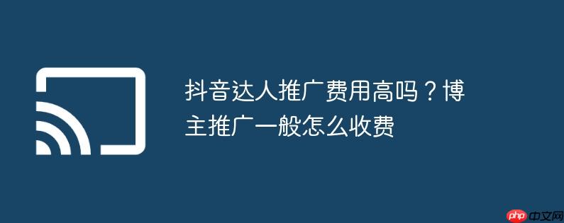 抖音达人推广费用高吗？博主推广一般怎么收费