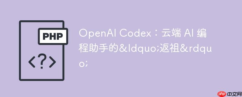 openai codex：云端 ai 编程助手的“返祖”