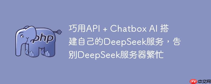 巧用api + chatbox ai 搭建自己的deepseek服务，告别deepseek服务器繁忙