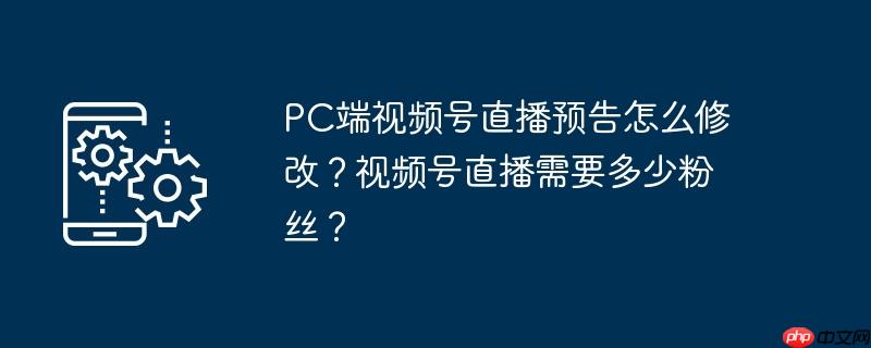 pc端视频号直播预告怎么修改？视频号直播需要多少粉丝？