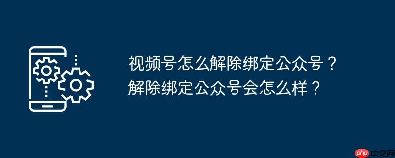 视频号怎么解除绑定公众号？解除绑定公众号会怎么样？
