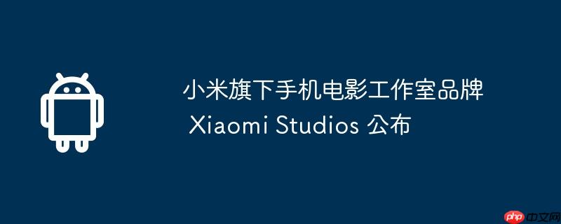 小米旗下手机电影工作室品牌 xiaomi studios 公布