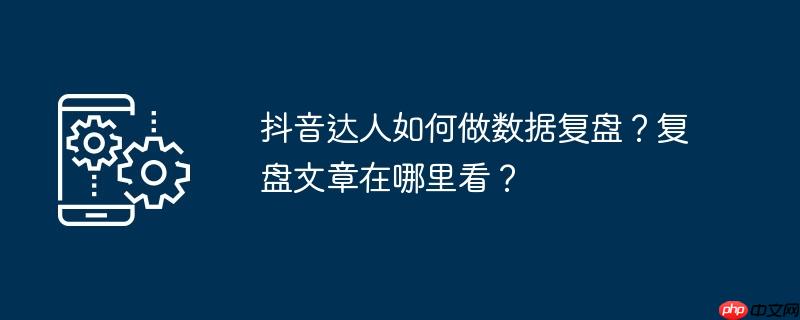 抖音达人如何做数据复盘？复盘文章在哪里看？