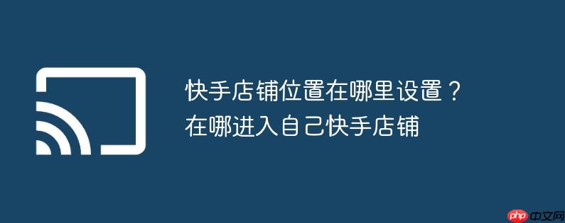快手店铺位置在哪里设置？在哪进入自己快手店铺