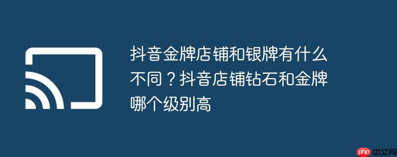 抖音金牌店铺和银牌有什么不同？抖音店铺钻石和金牌哪个级别高