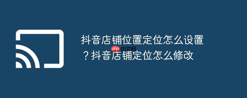 抖音店铺位置定位怎么设置？抖音店铺定位怎么修改