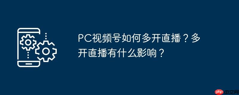 pc视频号如何多开直播？多开直播有什么影响？