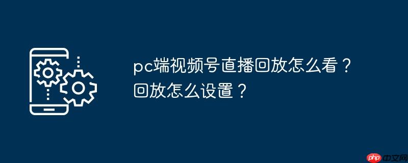pc端视频号直播回放怎么看？回放怎么设置？