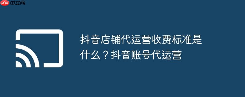 抖音店铺代运营收费标准是什么？抖音账号代运营