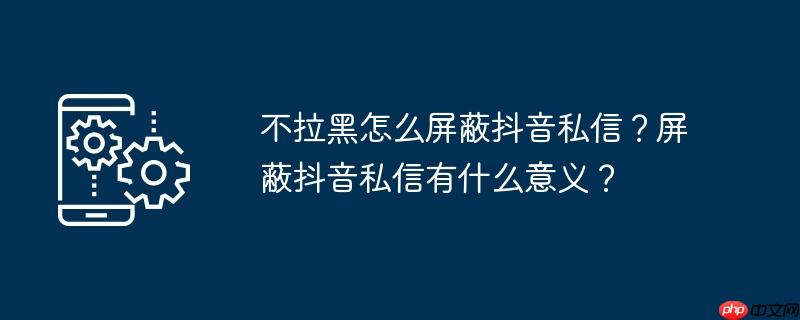不拉黑怎么屏蔽抖音私信？屏蔽抖音私信有什么意义？