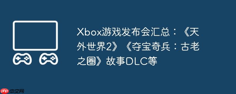 xbox游戏发布会汇总：《天外世界2》《夺宝奇兵：古老之圈》故事dlc等