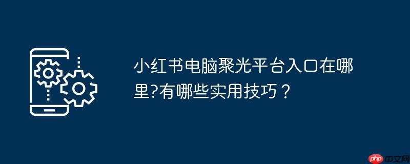 小红书电脑聚光平台入口在哪里?有哪些实用技巧？
