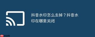 抖音水印怎么去掉？抖音水印在哪里关闭