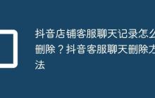 抖音店铺客服聊天记录怎么删除?抖音客服聊天删除方法
