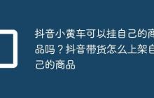 抖音小黄车可以挂自己的商品吗?抖音带货怎么上架自己的商品