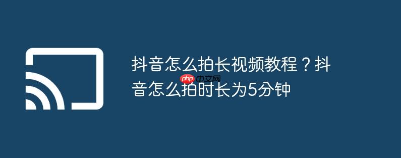 抖音怎么拍长视频教程？抖音怎么拍时长为5分钟