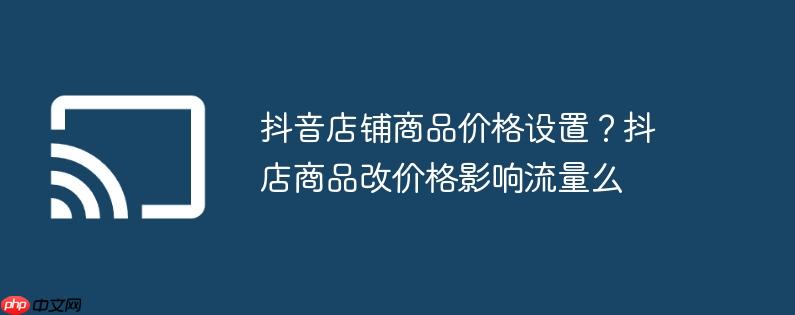 抖音店铺商品价格设置?抖店商品改价格影响流量么