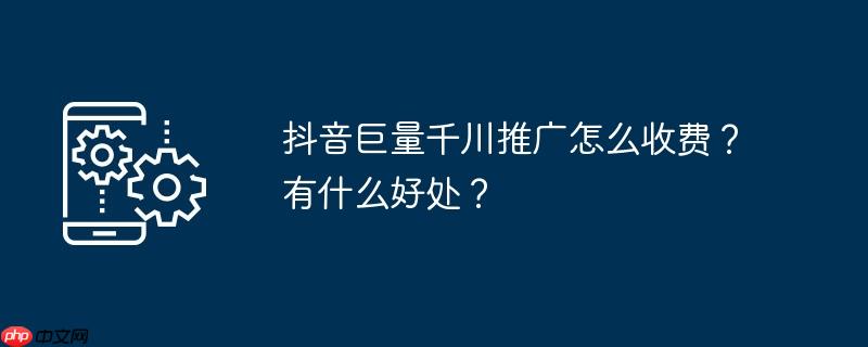 抖音巨量千川推广怎么收费？有什么好处？
