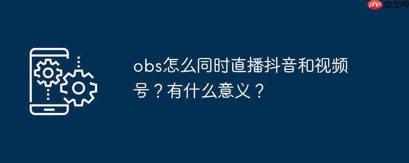 obs怎么同时直播抖音和视频号？有什么意义？