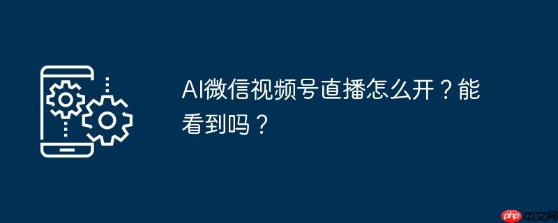 ai微信视频号直播怎么开？能看到吗？