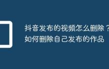 抖音发布的视频怎么删除？如何删除自己发布的作品