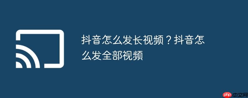 抖音怎么发长视频？抖音怎么发全部视频