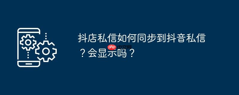 抖店私信如何同步到抖音私信？会显示吗？
