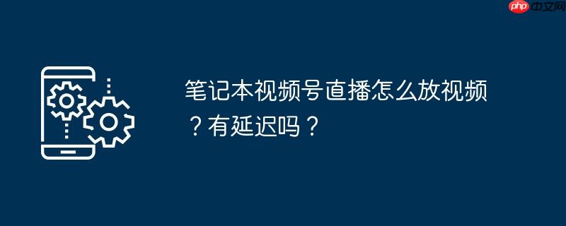 笔记本视频号直播怎么放视频？有延迟吗？
