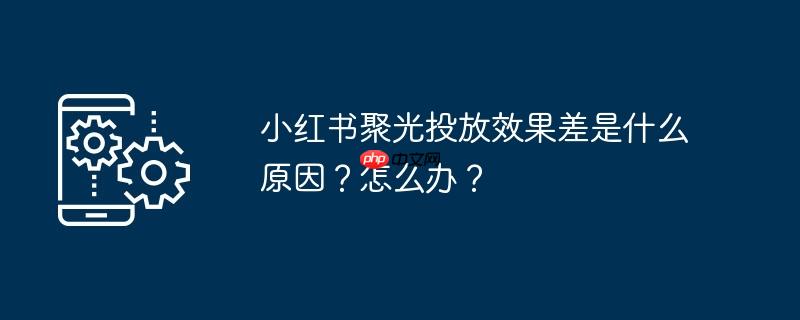 小红书聚光投放效果差是什么原因?怎么办?