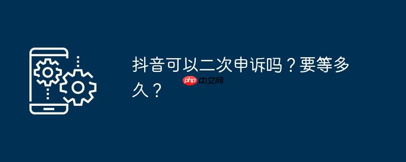 抖音可以二次申诉吗?要等多久?