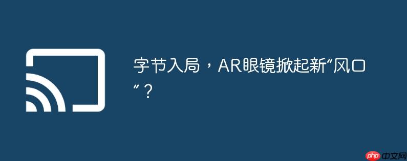 字节入局,ar眼镜掀起新“风口”?