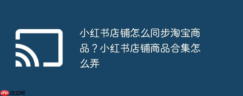 小红书店铺怎么同步淘宝商品?小红书店铺商品合集怎么弄