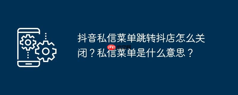 抖音私信菜单跳转抖店怎么关闭？私信菜单是什么意思？