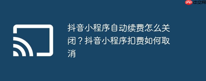 抖音小程序自动续费怎么关闭？抖音小程序扣费如何取消