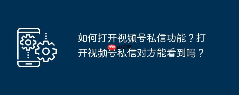 如何打开视频号私信功能?打开视频号私信对方能看到吗?