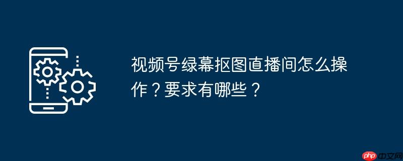 视频号绿幕抠图直播间怎么操作?要求有哪些?