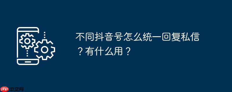 不同抖音号怎么统一回复私信？有什么用？