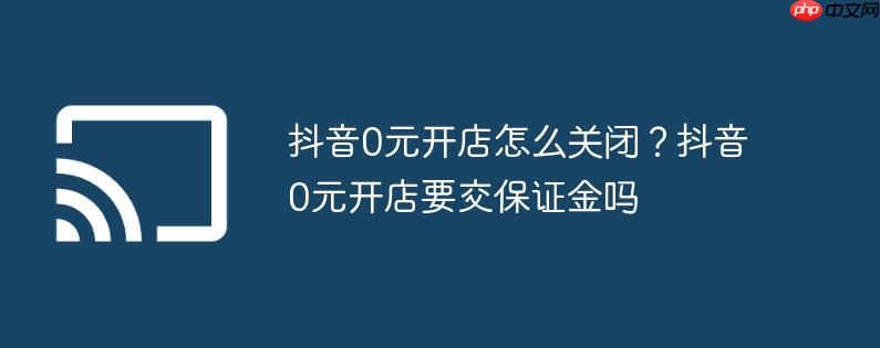 抖音0元开店怎么关闭？抖音0元开店要交保证金吗