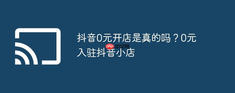 抖音0元开店是真的吗？0元入驻抖音小店