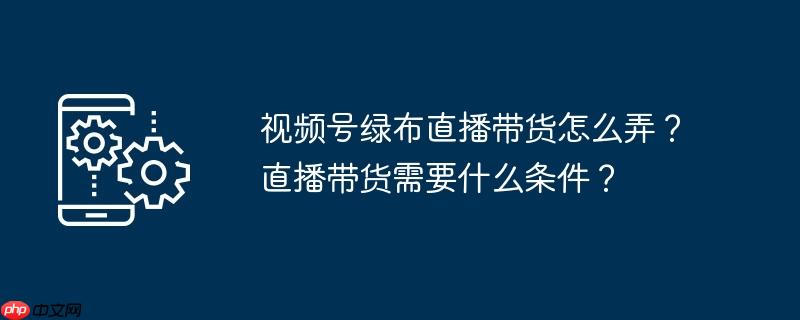 视频号绿布直播带货怎么弄?直播带货需要什么条件?