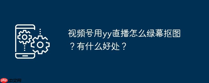 视频号用yy直播怎么绿幕抠图？有什么好处？