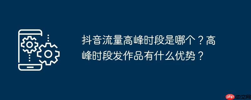 抖音流量高峰时段是哪个？高峰时段发作品有什么优势？