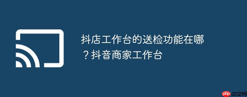 抖店工作台的送检功能在哪？抖音商家工作台