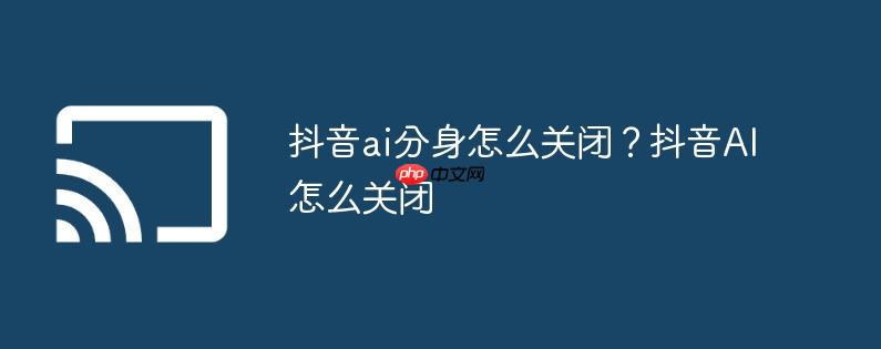 抖音ai分身怎么关闭？抖音ai怎么关闭