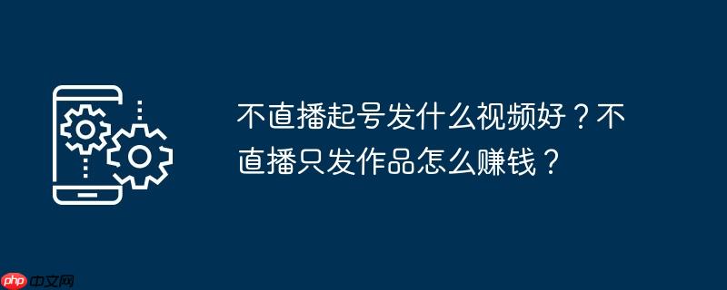 不直播起号发什么视频好？不直播只发作品怎么赚钱？