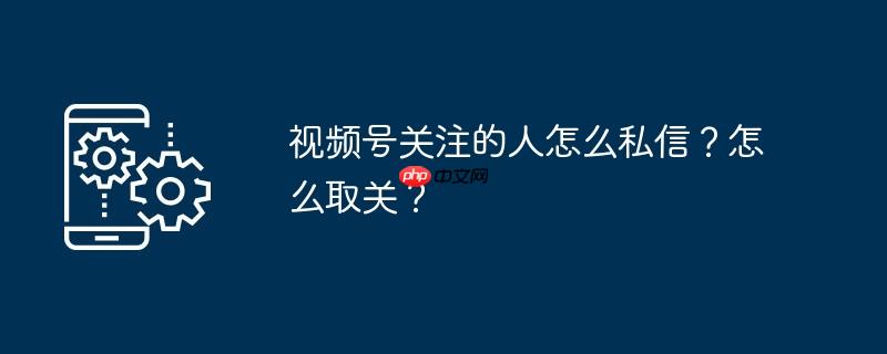 视频号关注的人怎么私信？怎么取关？