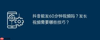 抖音能发60分钟视频吗？发长视频需要哪些技巧？