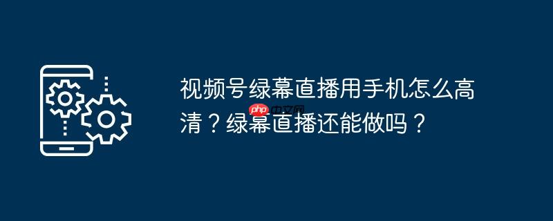 视频号绿幕直播用手机怎么高清？绿幕直播还能做吗？